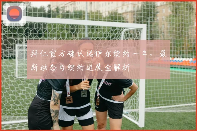 拜仁官方确认诺伊尔续约一年,最新动态与续约进展全解析