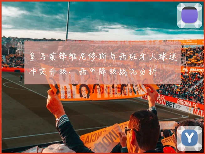 皇马前锋维尼修斯与西班牙人球迷冲突升级,西甲降级战况分析