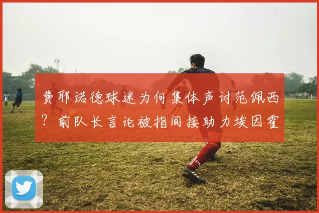费耶诺德球迷为何集体声讨范佩西？前队长言论被指间接助力埃因霍温夺冠